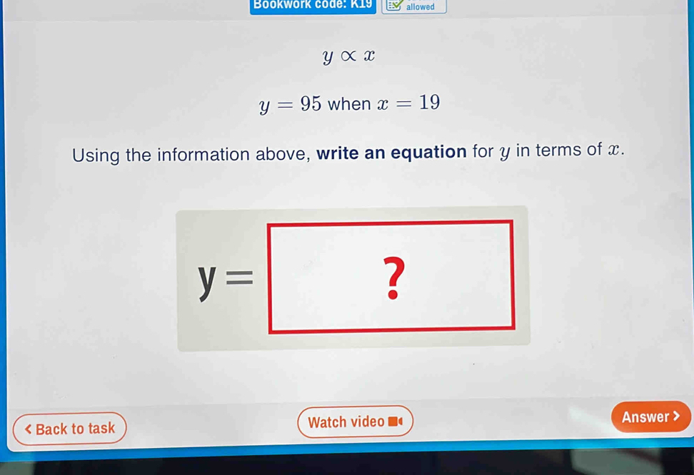 Bookwork code: K19 allowed
yalpha x
y=95 when x=19
Using the information above, write an equation for y in terms of x.
y=|
? 
^circ  
< Back to task Watch video a Answer >