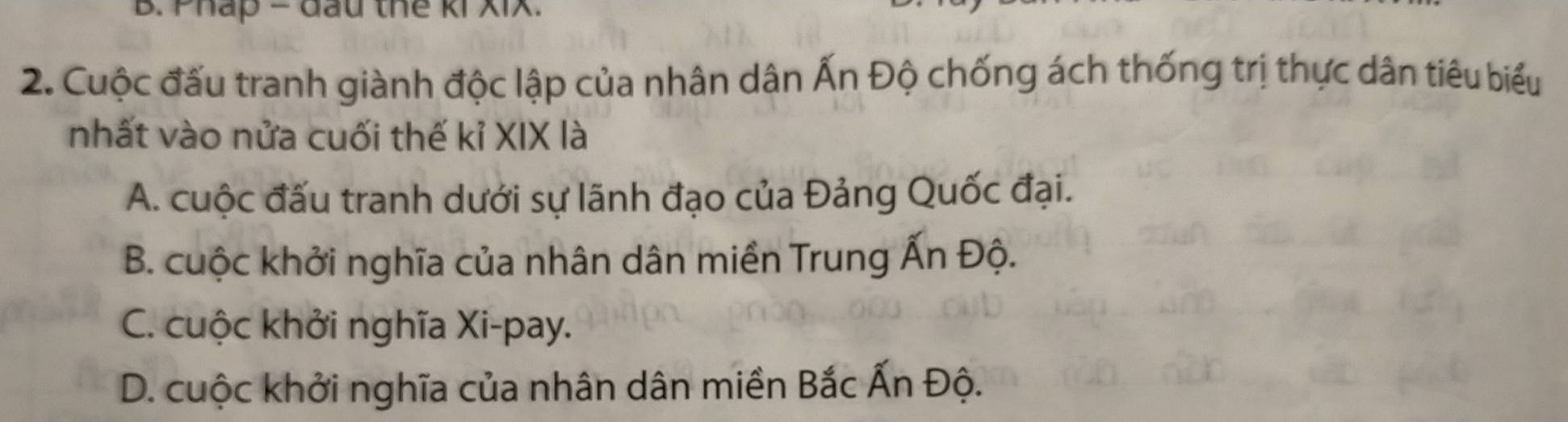 Pháp = đầu thể ki XIX.
2. Cuộc đấu tranh giành độc lập của nhân dân Ấn Độ chống ách thống trị thực dân tiêu biểu
nhất vào nửa cuối thế kỉ XIX là
A. cuộc đấu tranh dưới sự lãnh đạo của Đảng Quốc đại.
B. cuộc khởi nghĩa của nhân dân miền Trung Ấn Độ.
C. cuộc khởi nghĩa Xi-pay.
D. cuộc khởi nghĩa của nhân dân miền Bắc Ấn Độ.