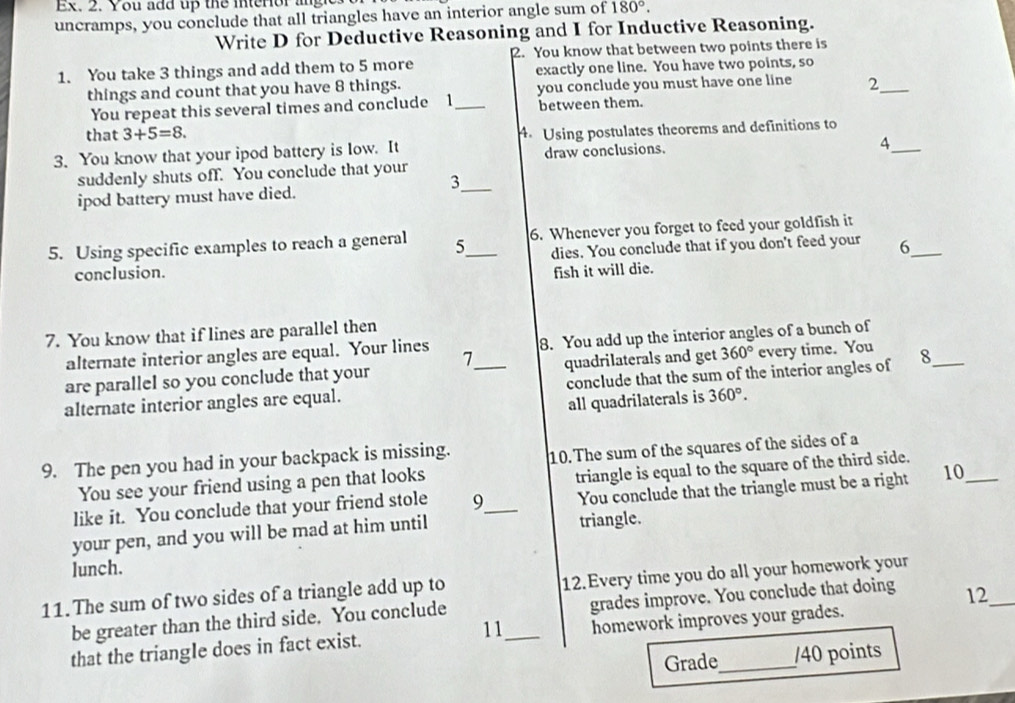 Ex. 2. You add up the interiorany 
uncramps, you conclude that all triangles have an interior angle sum of 180°. 
Write D for Deductive Reasoning and I for Inductive Reasoning. 
2. You know that between two points there is 
1. You take 3 things and add them to 5 more exactly one line. You have two points, so 
things and count that you have 8 things. you conclude you must have one line 2 _ 
You repeat this several times and conclude 1_ between them. 
that 3+5=8. 
3. You know that your ipod battery is low. It 4.Using postulates theorems and definitions to 
suddenly shuts off. You conclude that your draw conclusions. 
_4 
_3 
ipod battery must have died. 
5. Using specific examples to reach a general 5_ 6. Whenever you forget to feed your goldfish it 
conclusion. dies. You conclude that if you don't feed your 6 _ 
fish it will die. 
7. You know that if lines are parallel then 
alternate interior angles are equal. Your lines 8. You add up the interior angles of a bunch of 
are parallel so you conclude that your 7 quadrilaterals and get 360° every time. You 
alternate interior angles are equal. _conclude that the sum of the interior angles of 8 _ 
all quadrilaterals is 360°. 
9. The pen you had in your backpack is missing. 10. The sum of the squares of the sides of a 
You see your friend using a pen that looks 
You conclude that the triangle must be a right 10_ 
like it. You conclude that your friend stole 9 _ triangle is equal to the square of the third side. 
your pen, and you will be mad at him until triangle. 
lunch. 
11.The sum of two sides of a triangle add up to 12.Every time you do all your homework your 
be greater than the third side. You conclude grades improve. You conclude that doing 12 _ 
11 
that the triangle does in fact exist. _homework improves your grades. 
Grade_ /40 points