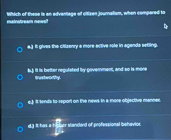 Which of these is an advantage of citizen journalism, when compared to
mainstream news?
a.) It gives the citizenry a more active role in agenda setting.
b.) It is better regulated by government, and so is more
trustworthy.
c.) It tends to report on the news in a more objective manner.
d.) It has a higher standard of professional behavior.