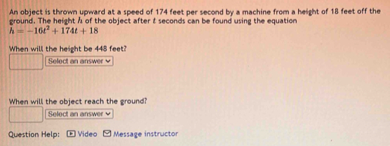 An object is thrown upward at a speed of 174 feet per second by a machine from a height of 18 feet off the 
ground. The height h of the object after t seconds can be found using the equation
h=-16t^2+174t+18
When will the height be 448 feet? 
Select an answer 
When will the object reach the ground? 
Select an answer 
Question Help: Video Message instructor