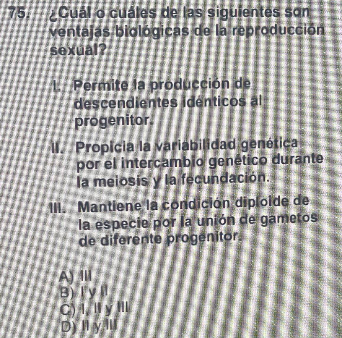 ¿Cuál o cuáles de las siguientes son
ventajas biológicas de la reproducción
sexual?
I. Permite la producción de
descendientes idénticos al
progenitor.
II. Propicia la variabilidad genética
por el intercambio genético durante
la meiosis y la fecundación.
III. Mantiene la condición diploide de
la especie por la unión de gametos
de diferente progenitor.
A) Ⅲ
B)ⅠyⅡ
C) I,ⅡyⅢ
D)ⅡyⅢ