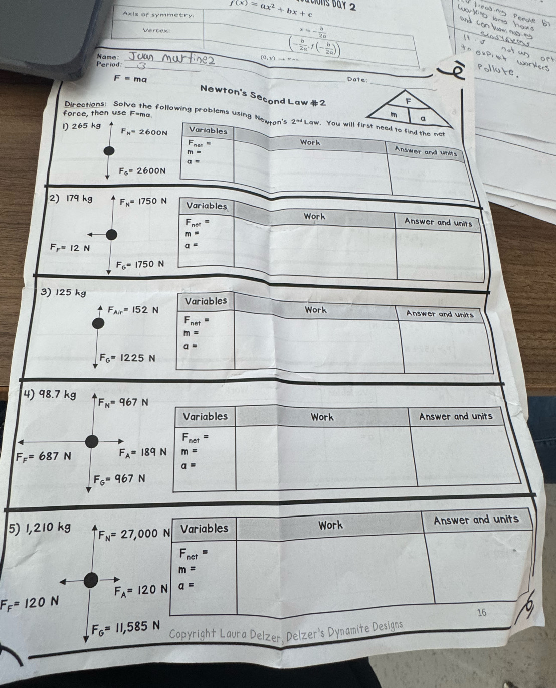 ton d 
e:
Newton's Second Law#2_
force, then use F=ma
Directions: Sol : following problems using Newton's 2^(nd)Law
1) 265 kg
F_N=2600N Variables
F_net=
Work
m=
Answer and units
a=
F_G=2600N
2) 179kg F_N=1750N Variables Work
F_net = Answer and units
m=
F_F=12N
a=
F_G=1750N
3) 125 kg
Variables
F_Air=152N Work Answer and units
F_net=
m=
a=
F_G=1225N
4) 98.7 kg F_N=967N
Variables Work Answer and units
F_net=
F_F=687N F_A=189 N m=
a=
F_G=967N
5) 1,210 kg F_N=27,000 N Variables Work Answer and units
F_net=
m=
F_A=120 N a=
F_F=120N
16
F_G=11,585 N
Copyright Laura Delzer, Delzer's Dynamite Designs