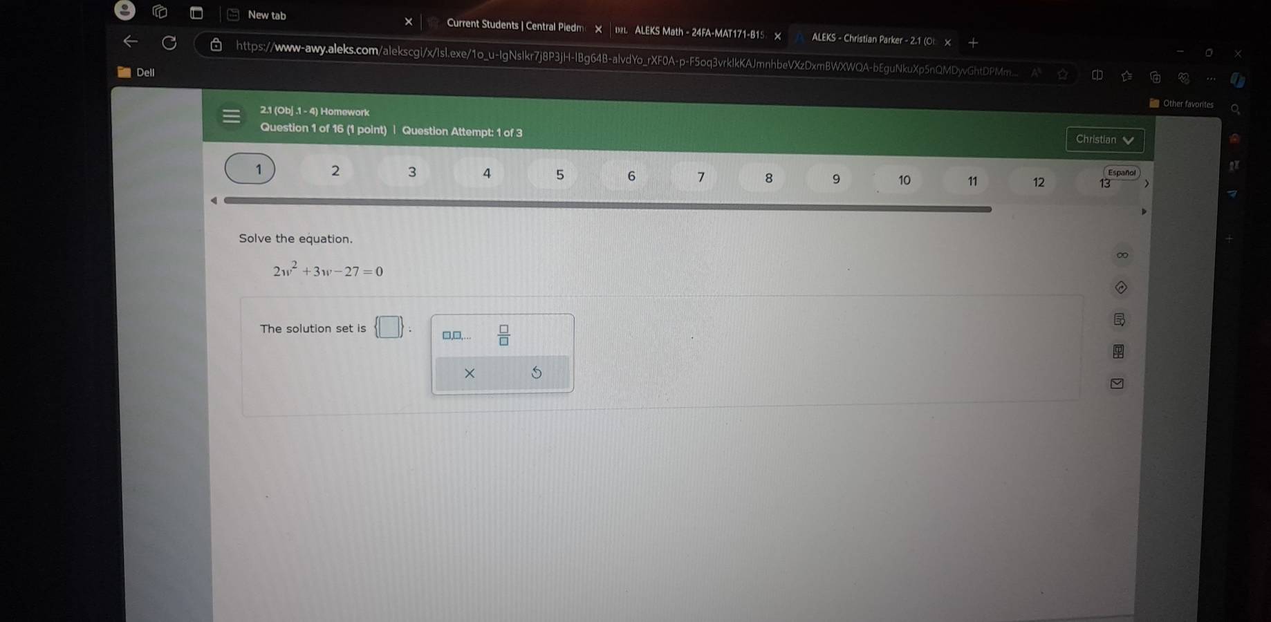 New tab Current Students | Central Piedme × │ в ALEKS Math - 24FA-MAT171-B15 × ALEKS - Christian Parker - 2.1 (O 
https://www-awy.aleks.com/alekscgi/x/Isl.exe/1o_u-IgNsIkr7j8P3jH-IBg64B-alvdYo_rXF0A-p-F5oq3vrklkKAJmnhbeVXzDxrBWXWQA-bEguNkuXp5nQMDyvGhtDPMm... a 
Dell 
= Other favorites 
2.1 (Obj .1 - 4) Homework Christian 
Question 1 of 16 (1 point) | Question Attempt: 1 of 3 
Español
1 2 3 4 5 6 7 8 9 10 11 12 13 
Solve the equation.
2w^2+3w-27=0
The solution set is  □  : □,□,…  □ /□   
×