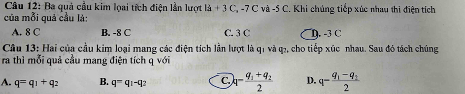 Ba quả cầu kim lọai tích điện lần lượt la+3C , -7 C và -5 C. Khi chúng tiếp xúc nhau thì điện tích
của mỗi quả cầu là:
A. 8 C B. -8 C C. 3 C D. -3 C
Câu 13: Hai của cầu kim loại mang các điện tích lần lượt là q1 và q2, cho tiếp xúc nhau. Sau đó tách chúng
ra thì mỗi quả cầu mang điện tích q với
A. q=q_1+q_2 B. q=q_1-q_2 q=frac q_1+q_22 D. q=frac q_1-q_22
C.