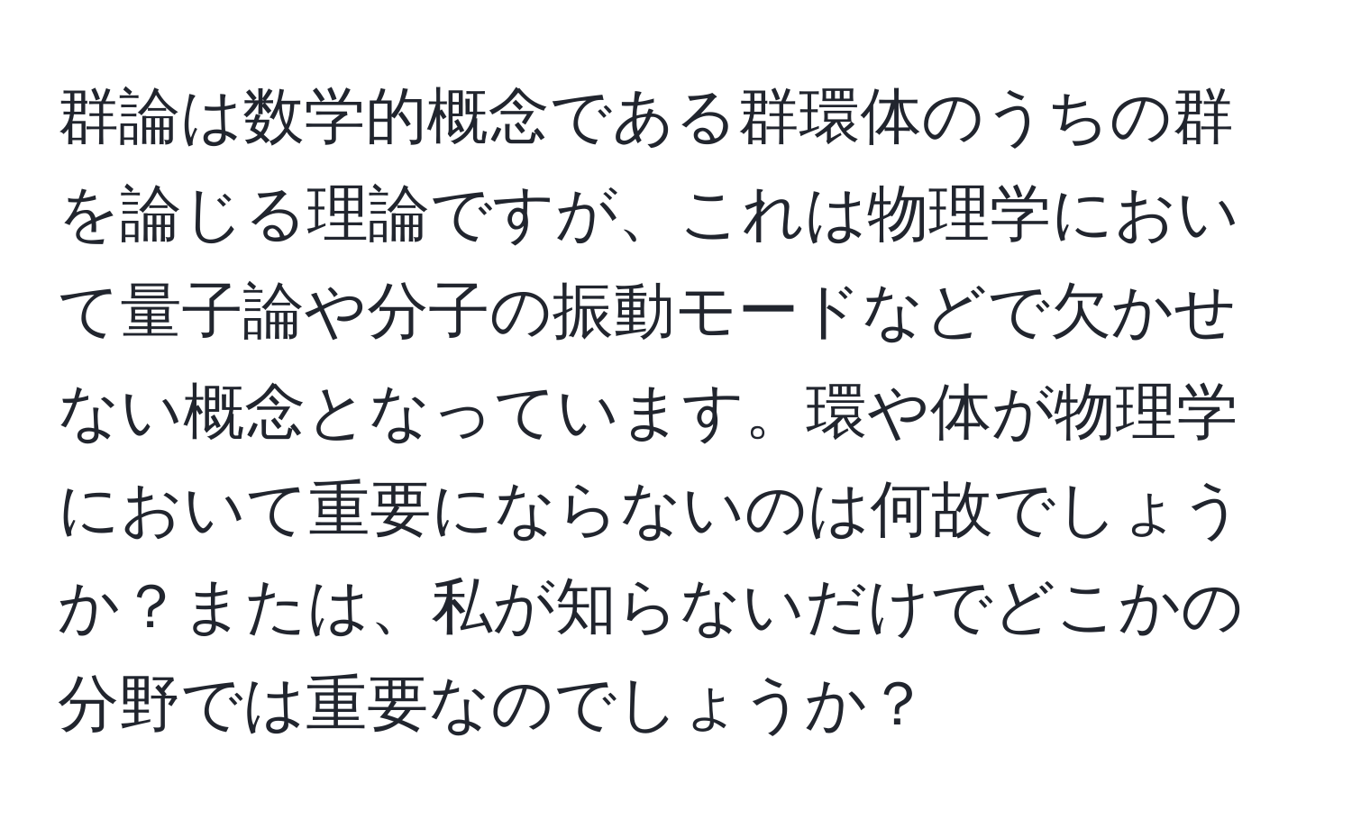 群論は数学的概念である群環体のうちの群を論じる理論ですが、これは物理学において量子論や分子の振動モードなどで欠かせない概念となっています。環や体が物理学において重要にならないのは何故でしょうか？または、私が知らないだけでどこかの分野では重要なのでしょうか？