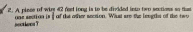 A piece of wire 42 feet long is to be divided into two sections so that 
one section is  2/9  of the other section. What are the lengths of the two 
sections ?