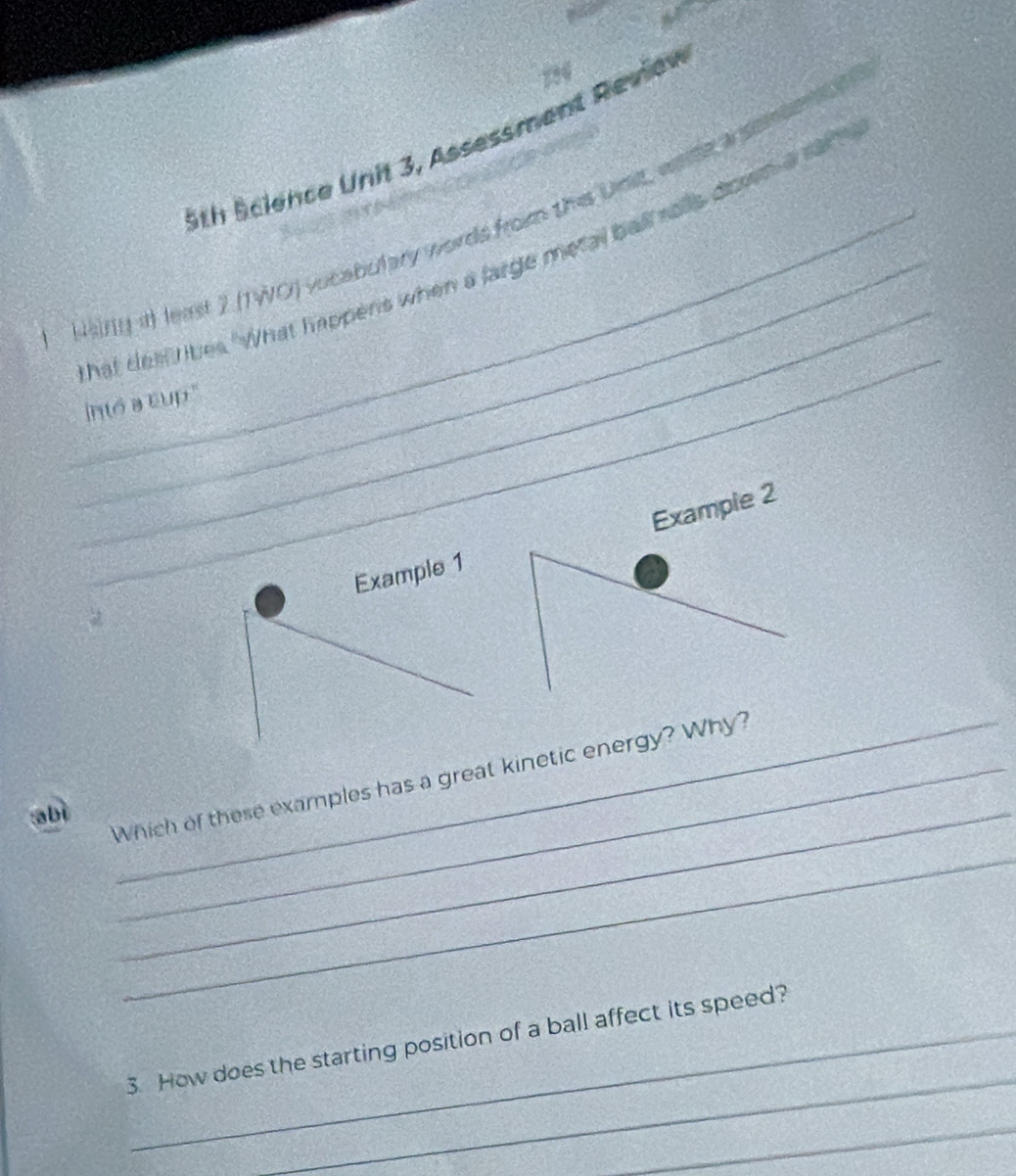 729 
5th Science Unit 3, Assessment Review 
_ 
_ 
Hiny if least 2 (TWO) vucabulary words from this Unit, wae a somno 
_ 
hat dell likes "What happens when a large metal ball solls down a saf 
into a cup." 
Example 2 
Example 1 
abì_ 
Which of these examples has a great kinetic energy? Why? 
_ 
_ 
3. How does the starting position of a ball affect its speed? 
_