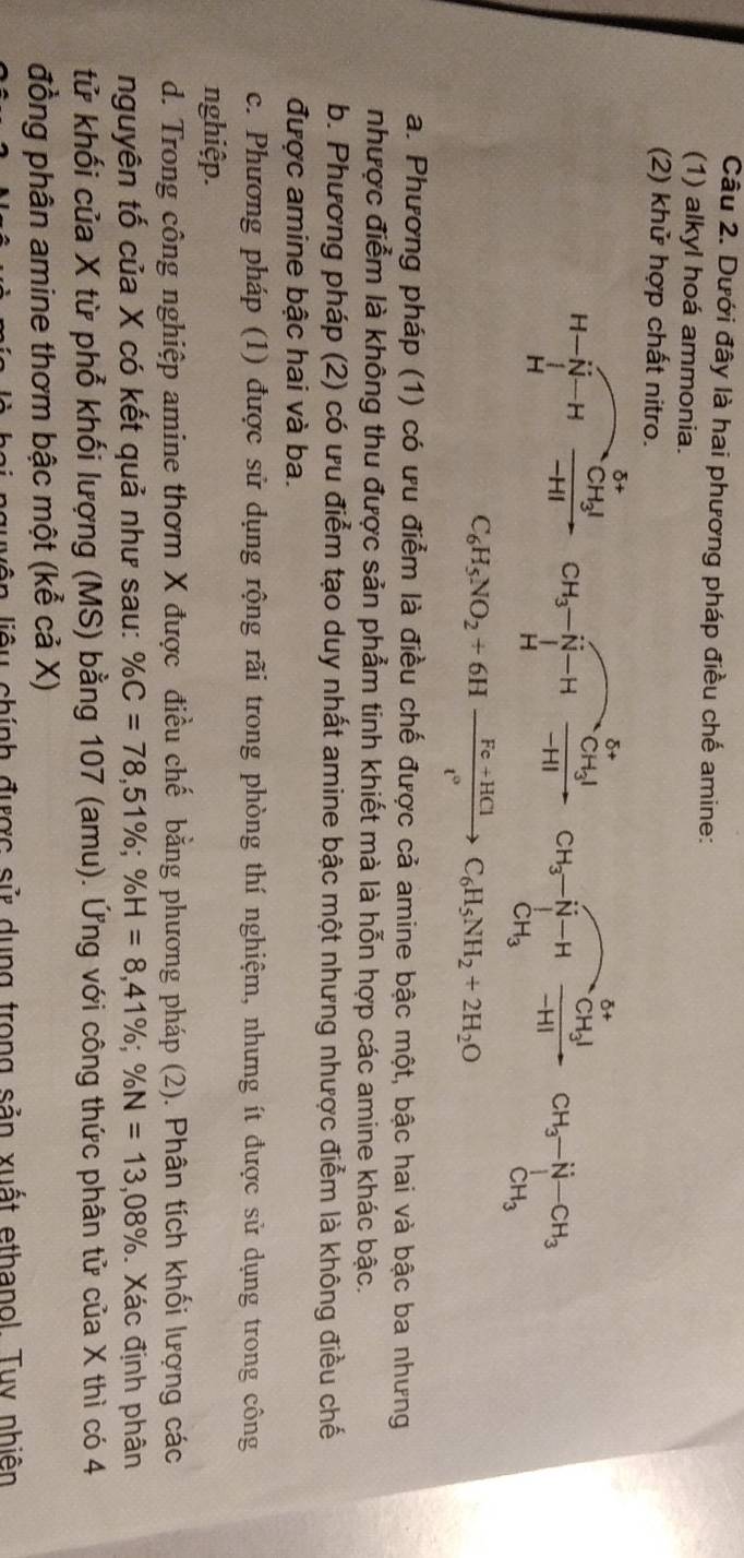 Dưới đây là hai phương pháp điều chế amine:
(1) alkyl hoá ammonia.
(2) khử hợp chất nitro.
delta + CH_3-overline N-Hfrac CH_3I-H_HI CH_3to H_3xrightarrow CH_3xrightarrow CH_3CH_3-H-CH_3
H-N-H -HI
H
C_6H_5NO_2+6Hxrightarrow Fe+HClC_6H_5NH_2+2H_2O
a. Phương pháp (1) có ưu điểm là điều chế được cả amine bậc một, bậc hai và bậc ba nhưng
nhược điểm là không thu được sản phẩm tinh khiết mà là hỗn hợp các amine khác bậc.
b. Phương pháp (2) có ưu điểm tạo duy nhất amine bậc một nhưng nhược điểm là không điều chế
được amine bậc hai và ba.
c. Phương pháp (1) được sử dụng rộng rãi trong phòng thí nghiệm, nhưng ít được sử dụng trong công
nghiệp.
d. Trong công nghiệp amine thơm X được điều chế bằng phương pháp (2). Phân tích khối lượng các
nguyên tố của X có kết quả như sau: % C=78,51% ;% H=8,41% ;% N=13,08%. Xác định phân
tử khối của X từ phổ khối lượng (MS) bằng 107 (amu). Ứng với công thức phân tử của X thì có 4
đồng phân amine thơm bậc một (kể cả X)
u chính được sử dụng trong sản xuất ethanol. Tuy nhiên