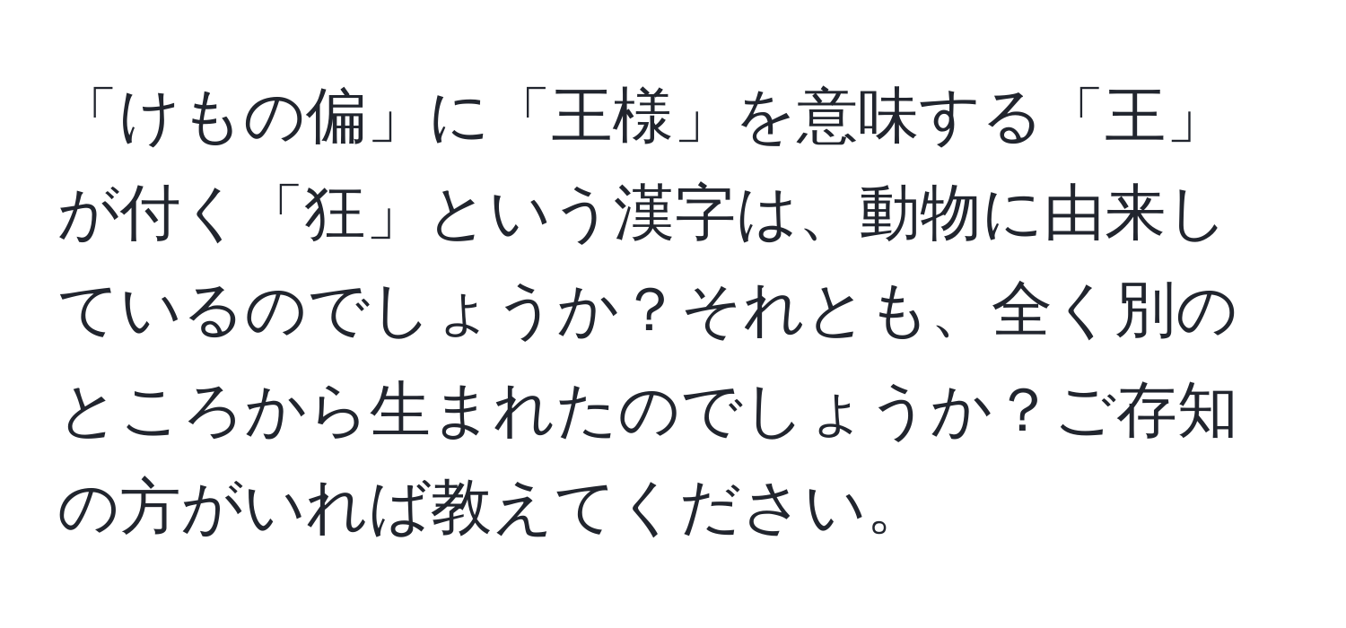 「けもの偏」に「王様」を意味する「王」が付く「狂」という漢字は、動物に由来しているのでしょうか？それとも、全く別のところから生まれたのでしょうか？ご存知の方がいれば教えてください。