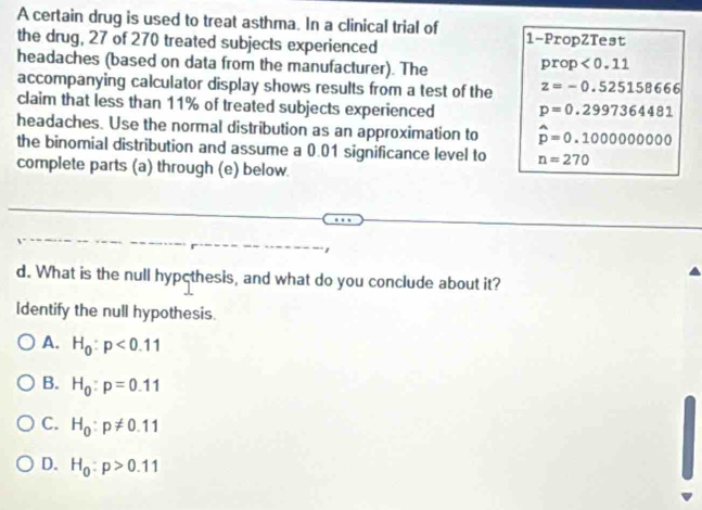 A certain drug is used to treat asthma. In a clinical trial of
the drug, 27 of 270 treated subjects experienced 1 -PropZTest
headaches (based on data from the manufacturer). The
prop<0.11
accompanying calculator display shows results from a test of the z=-0.525158666
claim that less than 11% of treated subjects experienced p=0.2997364481
headaches. Use the normal distribution as an approximation to hat p=0.1000000000
the binomial distribution and assume a 0.01 significance level to n=270
complete parts (a) through (e) below.
d. What is the null hypcthesis, and what do you conclude about it?
Identify the null hypothesis.
A. H_0:p<0.11
B. H_0:p=0.11
C. H_0:p!= 0.11
D. H_0:p>0.11