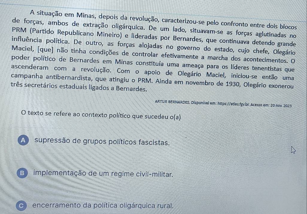 A situação em Minas, depois da revolução, caracterizou-se pelo confronto entre dois blocos
de forças, ambos de extração oligárquica. De um lado, situavam-se as forças aglutinadas no
PRM (Partido Republicano Mineiro) e lideradas por Bernardes, que continuava detendo grande
pinfluência política. De outro, as forças alojadas no governo do estado, cujo chefe, Olegário
Maciel, [que] não tinha condições de controlar efetivamente a marcha dos acontecimentos. O
poder político de Bernardes em Minas constituía uma ameaça para os líderes tenentistas que
ascenderam com a revolução. Com o apoio de Olegário Maciel, iniciou-se então uma
campanha antibernardista, que atingiu o PRM. Ainda em novembro de 1930, Olegário exonerou
três secretários estaduais ligados a Bernardes.
ARTUR BERNARDES. Disponível em: https://atlas.fgv.br. Acesso em: 20 nov. 2023
O texto se refere ao contexto político que sucedeu o(a)
A supressão de grupos políticos fascistas.
Bo implementação de um regime civil-militar.
C encerramento da política oligárquica rural.