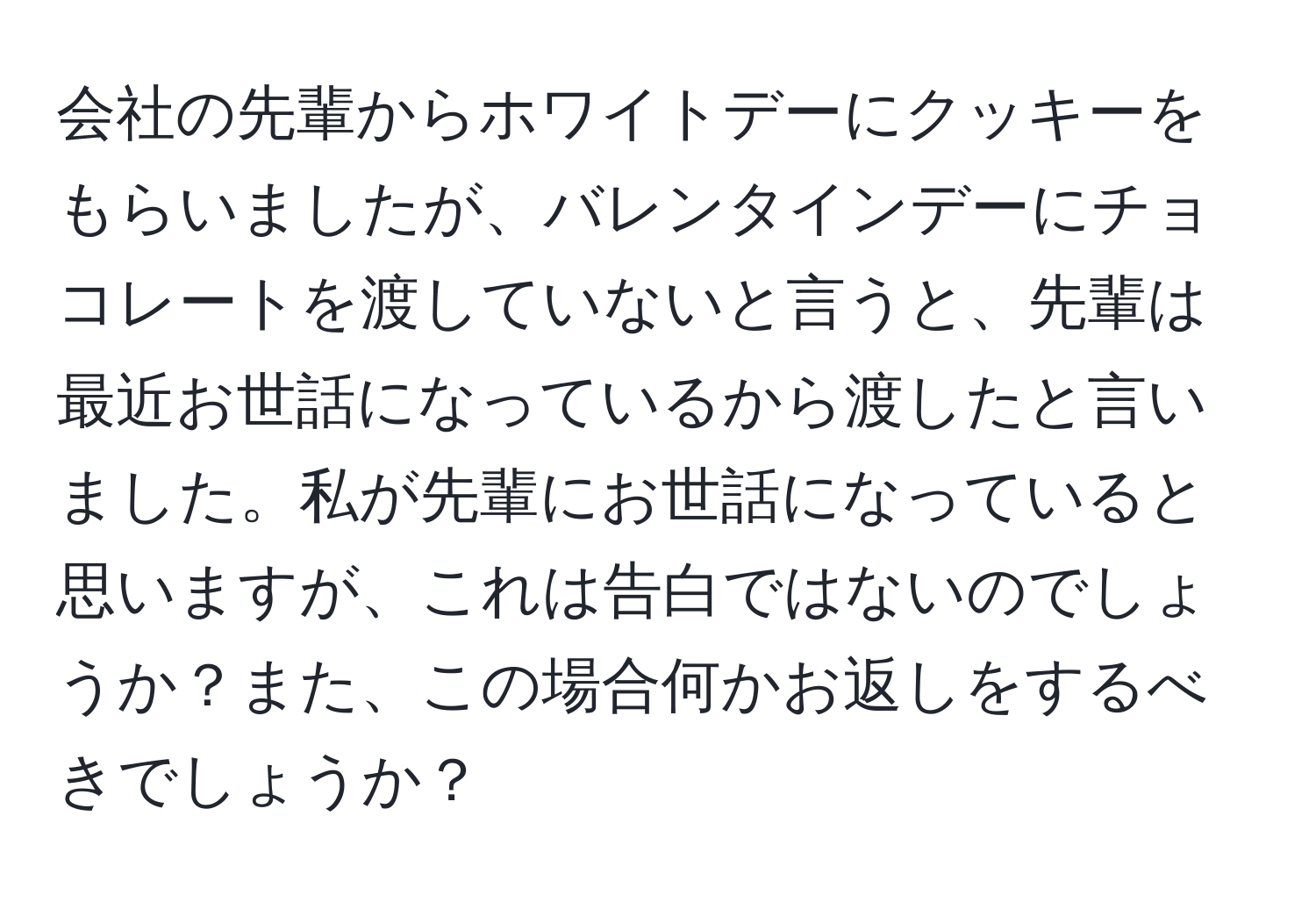 会社の先輩からホワイトデーにクッキーをもらいましたが、バレンタインデーにチョコレートを渡していないと言うと、先輩は最近お世話になっているから渡したと言いました。私が先輩にお世話になっていると思いますが、これは告白ではないのでしょうか？また、この場合何かお返しをするべきでしょうか？