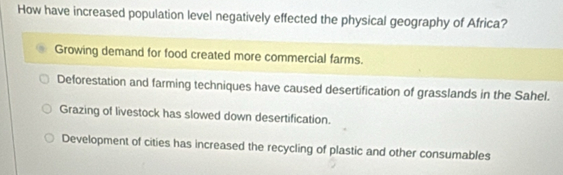 How have increased population level negatively effected the physical geography of Africa?
Growing demand for food created more commercial farms.
Deforestation and farming techniques have caused desertification of grasslands in the Sahel.
Grazing of livestock has slowed down desertification.
Development of cities has increased the recycling of plastic and other consumables