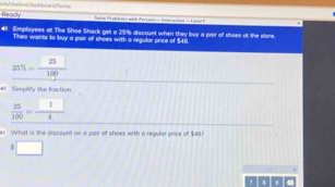 Rea7, 25% discoust when they buy a pair of shoes of the store. 
Theo wants to buy a pair of shoes with a regulor price of $46. 
_ 25% = 25/100  
# Simplify the fraction
 25/100 = □ /4 
e: What is the discount on a pair of shoes with a regular price of $48?