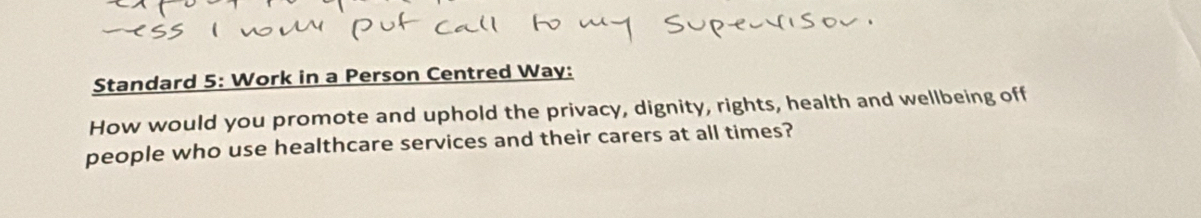 Standard 5: Work in a Person Centred Way: 
How would you promote and uphold the privacy, dignity, rights, health and wellbeing off 
people who use healthcare services and their carers at all times?