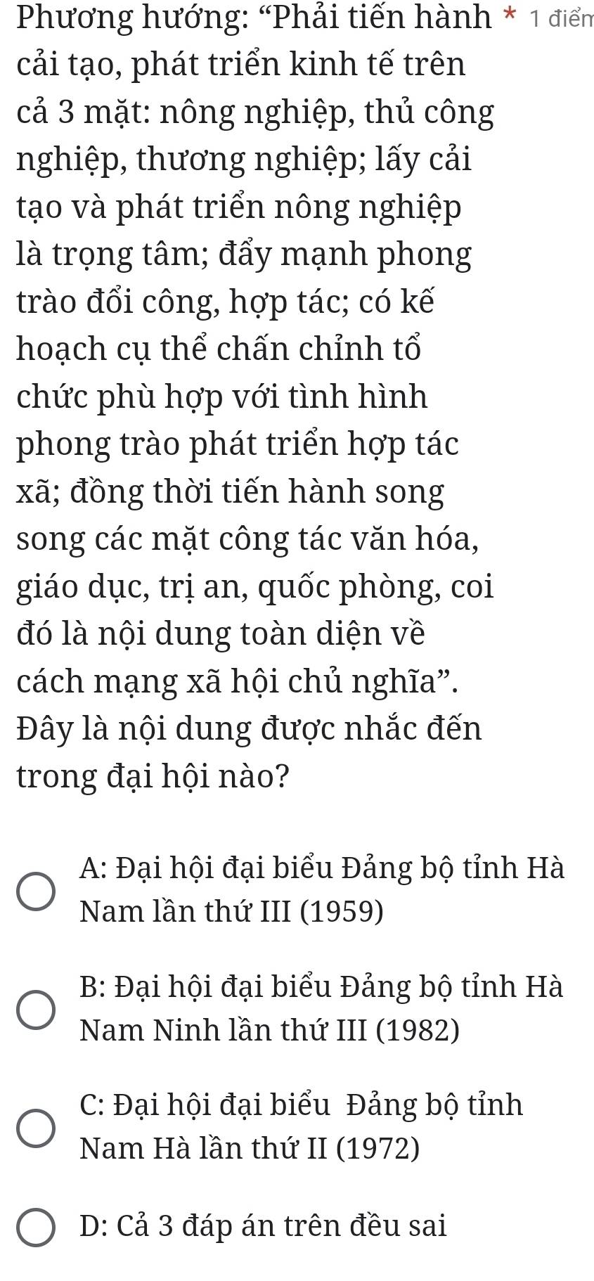 Phương hướng: “Phải tiến hành * 1 điểm
cải tạo, phát triển kinh tế trên
cả 3 mặt: nông nghiệp, thủ công
nghiệp, thương nghiệp; lấy cải
tạo và phát triển nông nghiệp
là trọng tâm; đẩy mạnh phong
trào đổi công, hợp tác; có kế
hoạch cụ thể chấn chỉnh tổ
chức phù hợp với tình hình
phong trào phát triển hợp tác
xã; đồng thời tiến hành song
song các mặt công tác văn hóa,
giáo dục, trị an, quốc phòng, coi
đó là nội dung toàn diện về
cách mạng xã hội chủ nghĩa”.
Đây là nội dung được nhắc đến
trong đại hội nào?
A: Đại hội đại biểu Đảng bộ tỉnh Hà
Nam lần thứ III (1959)
B: Đại hội đại biểu Đảng bộ tỉnh Hà
Nam Ninh lần thứ III (1982)
C: Đại hội đại biểu Đảng bộ tỉnh
Nam Hà lần thứ II (1972)
D: Cả 3 đáp án trên đều sai