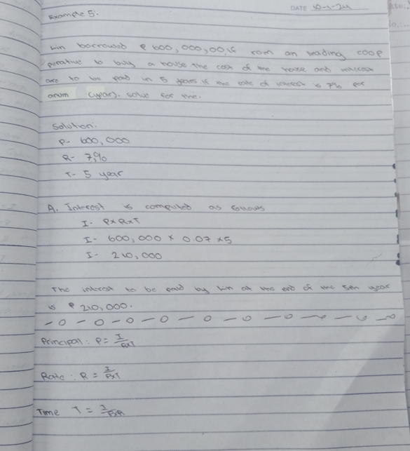 10-1-22 kre: 
Examde 5. 
10. . . 
win borrowsed 8 600, 000, 00. 88 rom an reading coop 
perative to boy a house the cost of me rase and viccod 
are to be pod in 5 years. If sae cake of whe s Th ea 
arum (ypar). solve for the 
Solotion
P. 600, 000
8- 7910 
x- 5 yoar 
A. Interest is computer as collows 
I 8* 9* 5
I 600,000* 0.07* 5
I. 210, 000
The interest to be paw by hin o we ano of ahe sen year
210, 000. 
O -0-0- _ 
-0 _D _o_ 
_ 
_ 
Principal: P= I/R* 7 
Rore R= I/P* I 
Time T= I/BR 