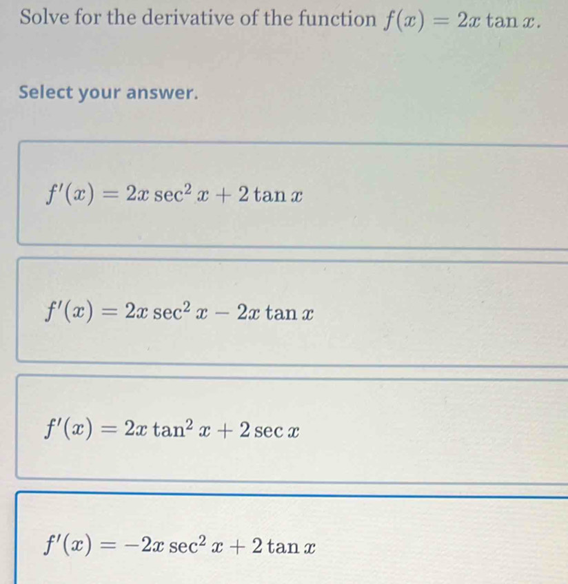 Solve for the derivative of the function f(x)=2xtan x. 
Select your answer.
f'(x)=2xsec^2x+2tan x
f'(x)=2xsec^2x-2xtan x
f'(x)=2xtan^2x+2sec x
f'(x)=-2xsec^2x+2tan x