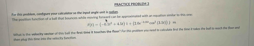 PRACTICE PROBLEM 3 
For this problem, confgure your calculator so the input angle unit is radian. 
The position function of a ball that bounces while moving forward can be approximated with an equation similar to this one:
vector r(t)=(-0.1t^2+4.5t)i+(2.0e^(-0.35t)cos^2(3.5t))jm
What is the velocity vector of this ball the first time it touches the floor? For this problem you need to calculate first the time it takes the ball to reach the floor and 
then plug this time into the velocity function.