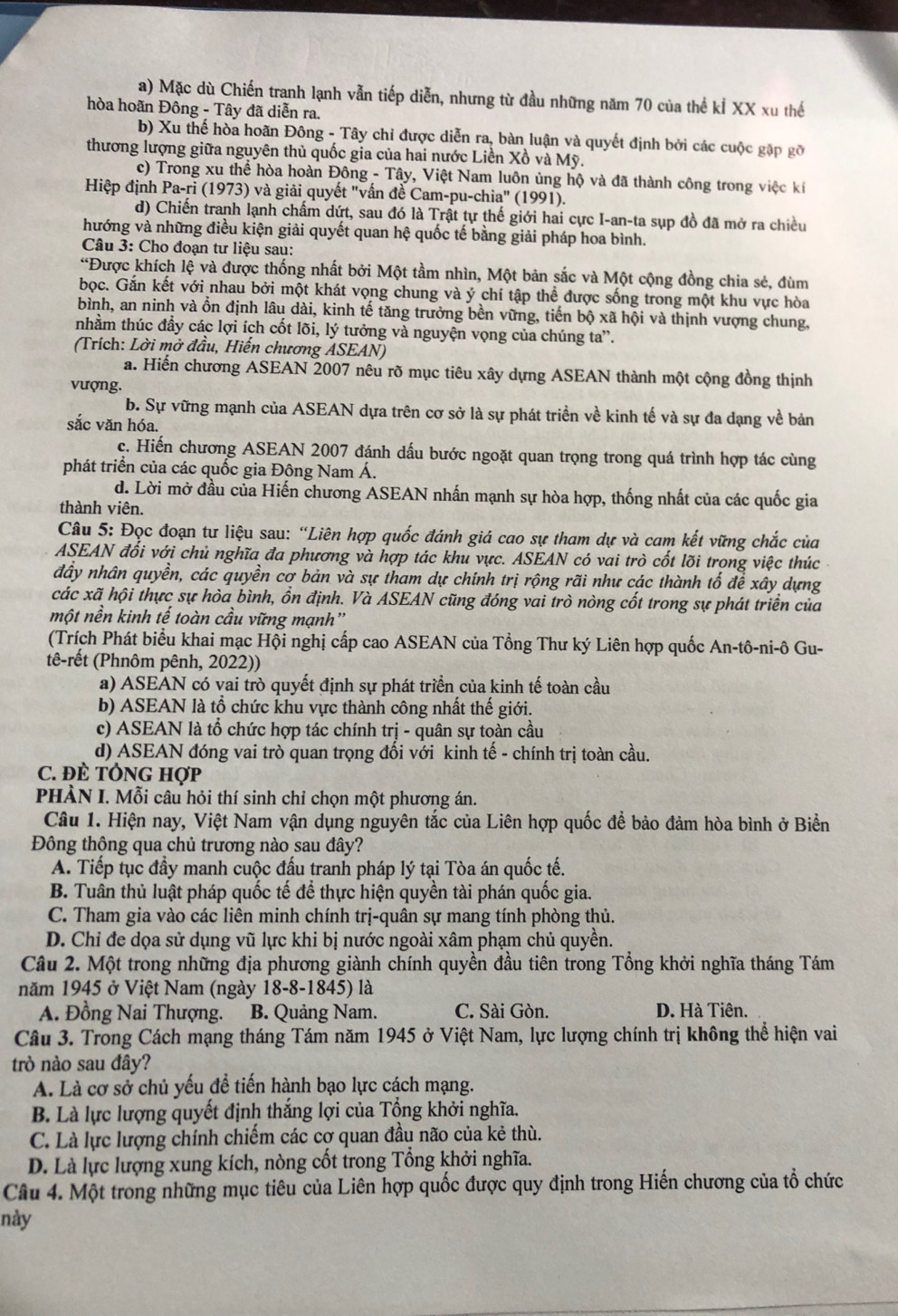 a) Mặc dù Chiến tranh lạnh vẫn tiếp diễn, nhưng từ đầu những năm 70 của thể kÍ XX xu thế
hòa hoãn Đông - Tây đã diễn ra.
b) Xu thế hòa hoãn Đông - Tây chỉ được diễn ra, bàn luận và quyết định bởi các cuộc gặp gỡ
thương lượng giữa nguyên thủ quốc gia của hai nước Liền Xồ và Mỹ.
c) Trong xu thể hòa hoàn Đông - Tây, Việt Nam luôn ủng hộ và đã thành công trong việc kí
Hiệp định Pa-ri (1973) và giải quyết "vấn đề Cam-pu-chia" (1991).
d) Chiến tranh lạnh chấm dứt, sau đó là Trật tự thế giới hai cực I-an-ta sụp đồ đã mở ra chiều
hướng và những điều kiện giải quyết quan hệ quốc tế bằng giải pháp hoa bình.
Câu 3: Cho đoạn tư liệu sau:
“Được khích lệ và được thống nhất bởi Một tầm nhìn, Một bản sắc và Một cộng đồng chia sẻ, đùm
bọc. Gắn kết với nhau bởi một khát vọng chung và ý chí tập thể được sống trong một khu vực hòa
bình, an ninh và ổn định lâu dài, kinh tế tăng trưởng bền vững, tiến bộ xã hội và thịnh vượng chung,
nhằm thúc đầy các lợi ích cốt lõi, lý tưởng và nguyện vọng của chúng ta”.
(Trích: Lời mở đầu, Hiến chương ASEAN)
a. Hiến chương ASEAN 2007 nêu rõ mục tiêu xây dựng ASEAN thành một cộng đồng thịnh
vượng.
b. Sự vững mạnh của ASEAN dựa trên cơ sở là sự phát triển về kinh tế và sự đa dạng về bản
sắc văn hóa.
c. Hiến chương ASEAN 2007 đánh dấu bước ngoặt quan trọng trong quá trình hợp tác cùng
phát triển của các quốc gia Đông Nam Á.
d. Lời mở đầu của Hiến chương ASEAN nhấn mạnh sự hòa hợp, thống nhất của các quốc gia
thành viên.
Câu 5: Đọc đoạn tư liệu sau: “Liên hợp quốc đánh giá cao sự tham dự và cam kết vững chắc của
ASEAN đổi với chủ nghĩa đa phương và hợp tác khu vực. ASEAN có vai trò cốt lõi trong việc thúc 
đầy nhân quyền, các quyền cơ bản và sự tham dự chính trị rộng rãi như các thành tố đề xây dựng
các xã hội thực sự hòa bình, ồn định. Và ASEAN cũng đóng vai trò nòng cốt trong sự phát triển của
một nền kinh tế toàn cầu vững mạnh'
(Trích Phát biểu khai mạc Hội nghị cấp cao ASEAN của Tổng Thư ký Liên hợp quốc An-tô-ni-ô Gu-
tê-rết (Phnôm pênh, 2022))
a) ASEAN có vai trò quyết định sự phát triển của kinh tế toàn cầu
b) ASEAN là tổ chức khu vực thành công nhất thế giới.
c) ASEAN là tổ chức hợp tác chính trị - quân sự toàn cầu
d) ASEAN đóng vai trò quan trọng đối với kinh tế - chính trị toàn cầu.
C. ĐÈ TÔNG Hợp
PHÀN I. Mỗi câu hỏi thí sinh chỉ chọn một phương án.
Câu 1. Hiện nay, Việt Nam vận dụng nguyên tắc của Liên hợp quốc để bảo đảm hòa bình ở Biền
Đông thông qua chủ trương nào sau đây?
A. Tiếp tục đầy manh cuộc đấu tranh pháp lý tại Tòa án quốc tế.
B. Tuân thủ luật pháp quốc tế để thực hiện quyền tài phán quốc gia.
C. Tham gia vào các liên minh chính trị-quân sự mang tính phòng thủ.
D. Chỉ đe dọa sử dụng vũ lực khi bị nước ngoài xâm phạm chủ quyền.
Câu 2. Một trong những địa phương giành chính quyền đầu tiên trong Tổng khởi nghĩa tháng Tám
năm 1945 ở Việt Nam (ngày 18-8-1845) là
A. Đồng Nai Thượng. B. Quảng Nam. C. Sài Gòn. D. Hà Tiên.
Câu 3. Trong Cách mạng tháng Tám năm 1945 ở Việt Nam, lực lượng chính trị không thể hiện vai
trò nào sau đây?
A. Là cơ sở chủ yếu để tiến hành bạo lực cách mạng.
B. Là lực lượng quyết định thắng lợi của Tổng khởi nghĩa.
C. Là lực lượng chính chiếm các cơ quan đầu não của kẻ thù.
D. Là lực lượng xung kích, nòng cốt trong Tổng khởi nghĩa.
Câu 4. Một trong những mục tiêu của Liên hợp quốc được quy định trong Hiến chương của tổ chức
này