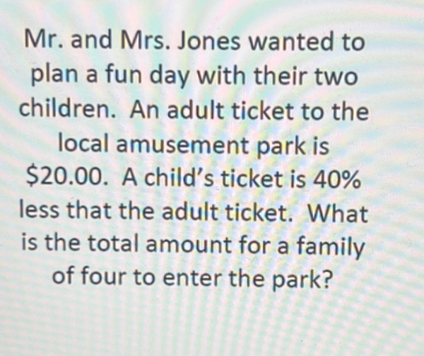 Mr. and Mrs. Jones wanted to 
plan a fun day with their two 
children. An adult ticket to the 
local amusement park is
$20.00. A child’s ticket is 40%
less that the adult ticket. What 
is the total amount for a family 
of four to enter the park?