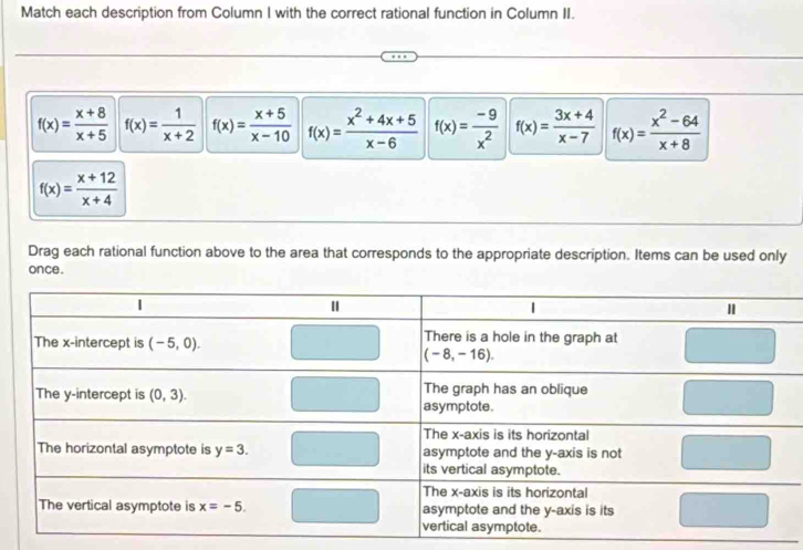 Match each description from Column I with the correct rational function in Column II.
f(x)= (x+8)/x+5  f(x)= 1/x+2  f(x)= (x+5)/x-10  f(x)= (x^2+4x+5)/x-6  f(x)= (-9)/x^2  f(x)= (3x+4)/x-7  f(x)= (x^2-64)/x+8 
f(x)= (x+12)/x+4 
Drag each rational function above to the area that corresponds to the appropriate description. Items can be used only
once .