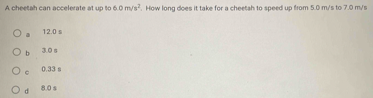 A cheetah can accelerate at up to 6.0m/s^2. How long does it take for a cheetah to speed up from 5.0 m/s to 7.0 m/s
a 12.0 s
b 3.0 s
C 0.33 s
d 8.0 s