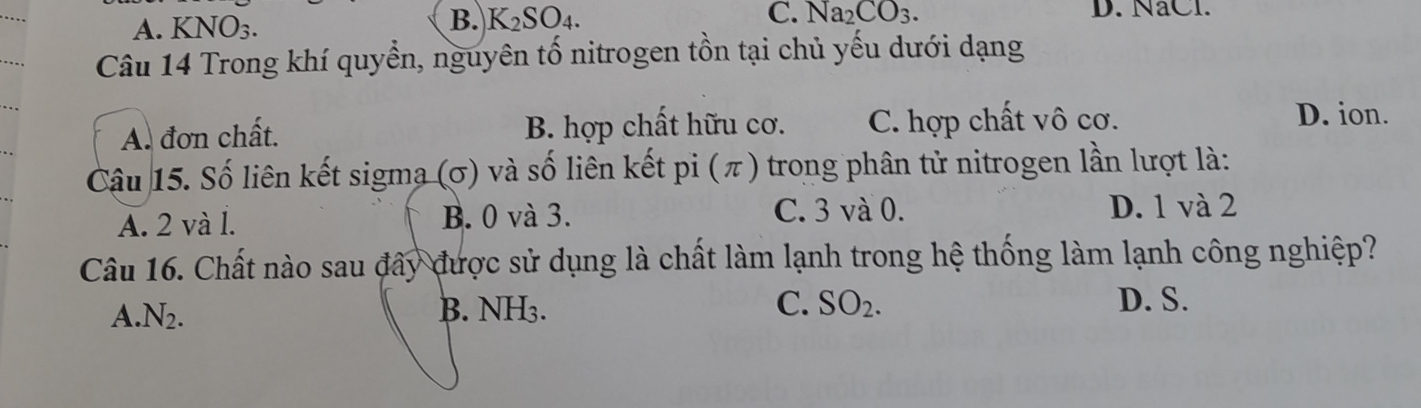 A. KNO_3. B. K_2SO_4.
C. Na_2CO_3. D. NaCl.
Câu 14 Trong khí quyền, nguyên tố nitrogen tồn tại chủ yếu dưới dạng
A. đơn chất. B. hợp chất hữu cơ. C. hợp chất vô cơ.
D. ion.
Cậu 15. Số liên kết sigma (σ) và số liên kết pi (π) trong phân tử nitrogen lần lượt là:
C. 3 và 0.
A. 2 và l. B. 0 và 3. D. 1 và 2
Câu 16. Chất nào sau đây được sử dụng là chất làm lạnh trong hệ thống làm lạnh công nghiệp?
A. N_2. B. NH₃. C. SO_2.
D. S.