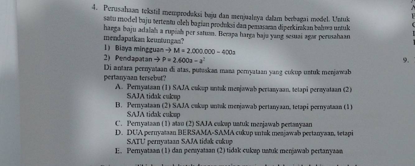 Perusahaan tekstil memproduksi baju dan menjualnya dalam berbagai model. Untuk
satu model baju tertentu oleh bagian produksi dan pemasaran diperkirakan bahwa untuk
harga baju adalah a rupiah per satuan. Berapa harga baju yang sesuai agar perusahaan
mendapatkan keuntungan?
1 Biaya mingguan to M=2.000.000-400a
2) Pendapatan P=2.600a-a^2 9.
Di antara pernyataan di atas, putuskan mana pernyataan yang cukup untuk menjawab
pertanyaan tersebut?
A. Pernyataan (1) SAJA cukup untuk menjawab pertanyaan, tetapi pernyataan (2)
SAJA tidak cukup
B. Pernyataan (2) SAJA cukup untuk menjawab pertanyaan, tetapi pernyataan (1)
SAJA tidak cukup
C. Pernyataan (1) atau (2) SAJA cukup untuk menjawab pertanyaan
D. DUA pernyataan BERSAMA-SAMA cukup untuk menjawab pertanyaan, tetapi
SATU pernyataan SAJA tidak cukup
E. Pernyataan (1) dan pernyataan (2) tidak cukup untuk menjawab pertanyaan