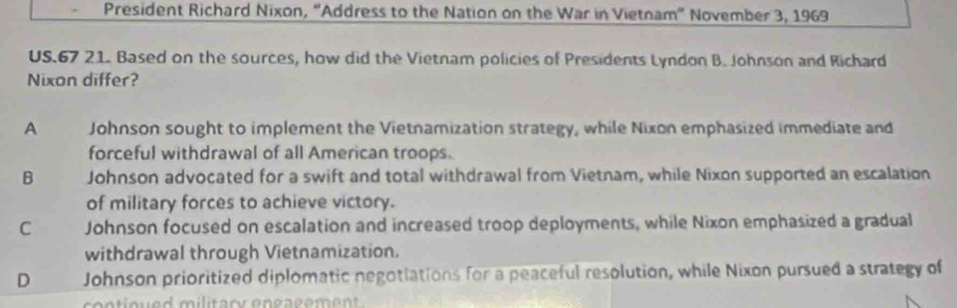 President Richard Nixon, “Address to the Nation on the War in Vietnam” November 3, 1969
US. 67 21. Based on the sources, how did the Vietnam policies of Presidents Lyndon B. Johnson and Richard
Nixon differ?
A Johnson sought to implement the Vietnamization strategy, while Nixon emphasized immediate and
forceful withdrawal of all American troops.
B Johnson advocated for a swift and total withdrawal from Vietnam, while Nixon supported an escalation
of military forces to achieve victory.
C Johnson focused on escalation and increased troop deployments, while Nixon emphasized a gradual
withdrawal through Vietnamization.
D Johnson prioritized diplomatic negotiations for a peaceful resolution, while Nixon pursued a strategy of