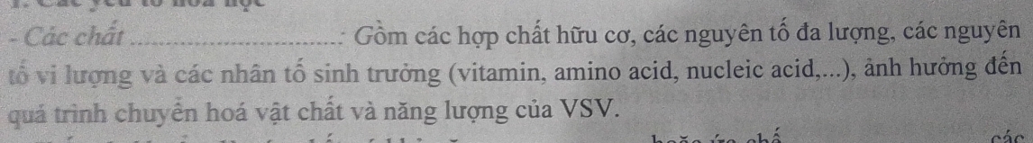 Các chất_ : Gồm các hợp chất hữu cơ, các nguyên tố đa lượng, các nguyên 
tổ vi lượng và các nhân tố sinh trưởng (vitamin, amino acid, nucleic acid,...), ảnh hưởng đến 
quá trình chuyển hoá vật chất và năng lượng của VSV. 
các