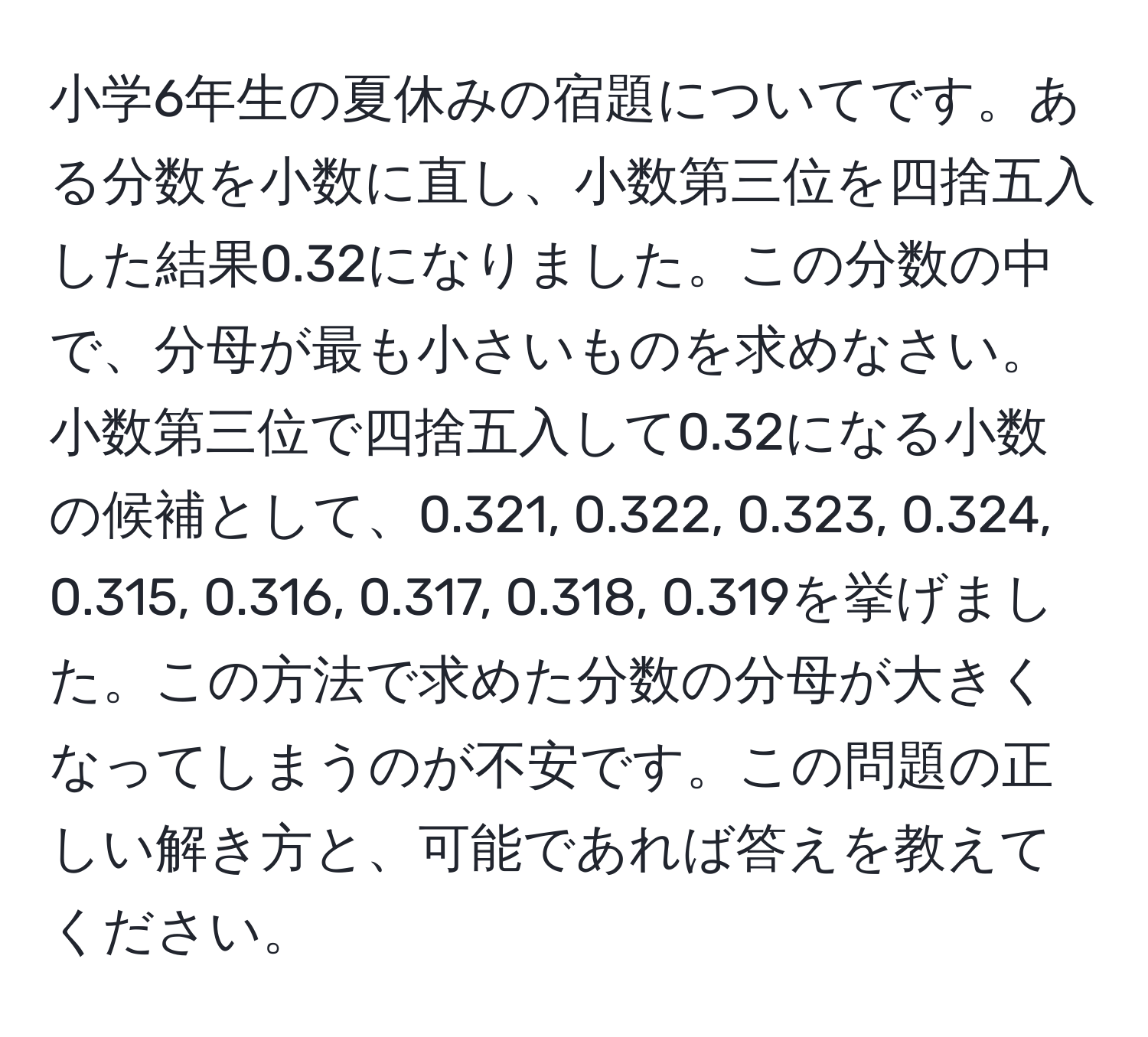 小学6年生の夏休みの宿題についてです。ある分数を小数に直し、小数第三位を四捨五入した結果0.32になりました。この分数の中で、分母が最も小さいものを求めなさい。小数第三位で四捨五入して0.32になる小数の候補として、0.321, 0.322, 0.323, 0.324, 0.315, 0.316, 0.317, 0.318, 0.319を挙げました。この方法で求めた分数の分母が大きくなってしまうのが不安です。この問題の正しい解き方と、可能であれば答えを教えてください。