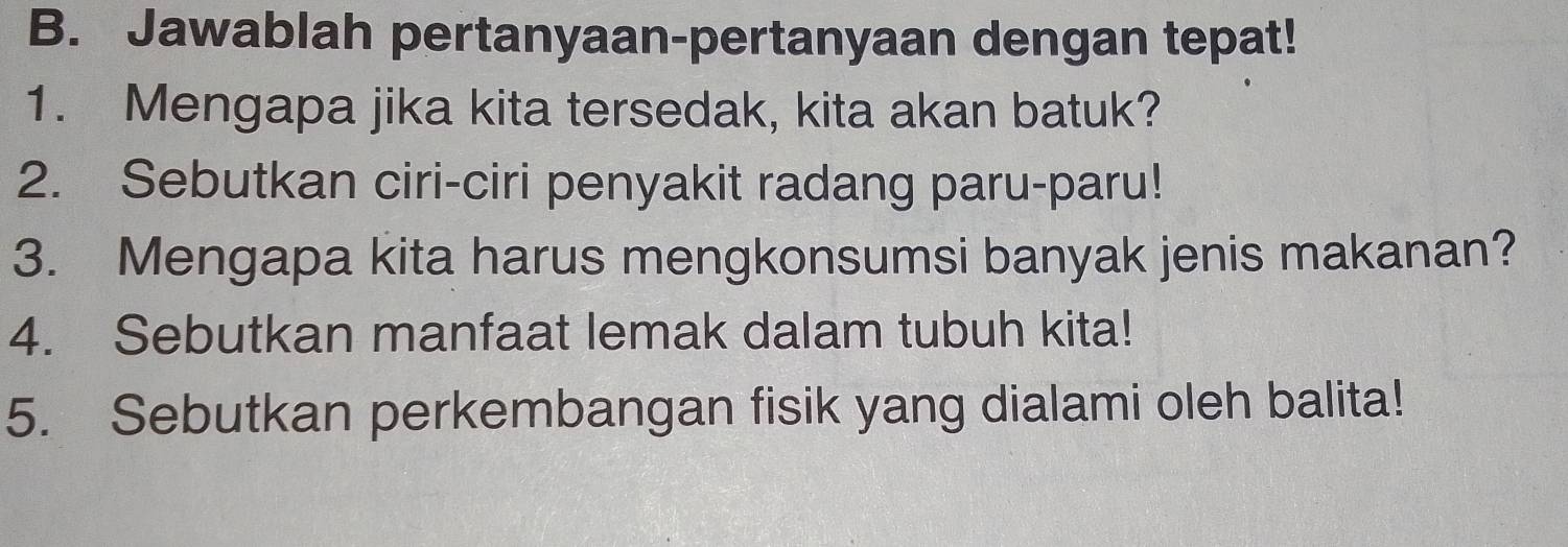 Jawablah pertanyaan-pertanyaan dengan tepat! 
1. Mengapa jika kita tersedak, kita akan batuk? 
2. Sebutkan ciri-ciri penyakit radang paru-paru! 
3. Mengapa kita harus mengkonsumsi banyak jenis makanan? 
4. Sebutkan manfaat lemak dalam tubuh kita! 
5. Sebutkan perkembangan fisik yang dialami oleh balita!