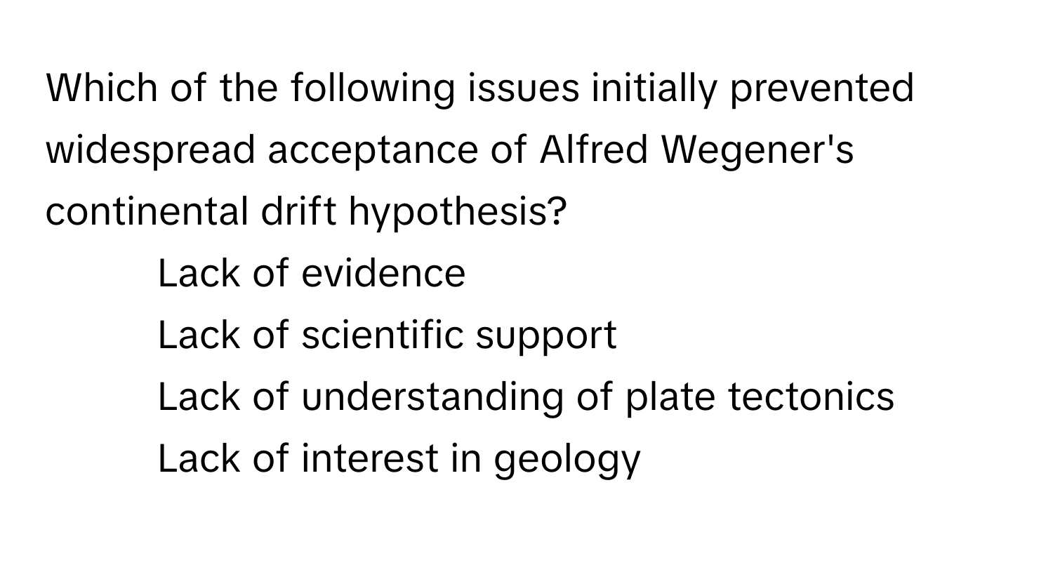 Which of the following issues initially prevented widespread acceptance of Alfred Wegener's continental drift hypothesis?

1) Lack of evidence 
2) Lack of scientific support 
3) Lack of understanding of plate tectonics 
4) Lack of interest in geology