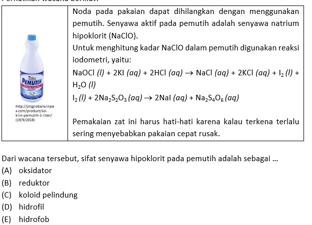 Noda pada pakaian dapat dihilangkan dengan menggunakan
pemutih. Senyawa aktif pada pemutih adalah senyawa natrium
hipoklorit (NaClO).
Untuk menghitung kadar NaClO dalam pemutih digunakan reaksi
iodometri, yaitu:
NaOCl(l+2KI(aq)+2HCl(aq)to NaCl(aq)+2KCl(aq)+I_2(l)+
Pemuitin H_2O(l)
I_2(I)+2Na_2S_2O_3(aq)to 2NaI(aq)+Na_2S_4O_6(aq)
x.com/product/so- http://jmjrlobalwinpe
(19/9/2018) klin-pemutih-1-liter
Pemakaian zat ini harus hati-hati karena kalau terkena terlalu
sering menyebabkan pakaian cepat rusak.
Dari wacana tersebut, sifat senyawa hipoklorit pada pemutih adalah sebagai ...
(A) oksidator
(B) reduktor
(C) koloid pelindung
(D) hidrofil
(E) hidrofob