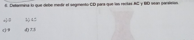 Determina lo que debe medir el segmento CD para que las rectas AC y BD sean paralelas.
a) C b) 4.5
c) 9 d) 7.5