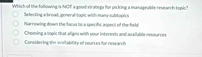 Which of the following is NOT a good strategy for picking a manageable research topic?
Selecting a broad, general topic with many subtopics
Narrowing down the focus to a specifc aspect of the field
Choosing a topic that aligns with your interests and available resources
Considering the availability of sources for research