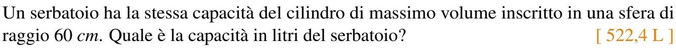 Un serbatoio ha la stessa capacità del cilindro di massimo volume inscritto in una sfera di 
raggio 60 cm. Quale è la capacità in litri del serbatoio? [ 522,4 L ]