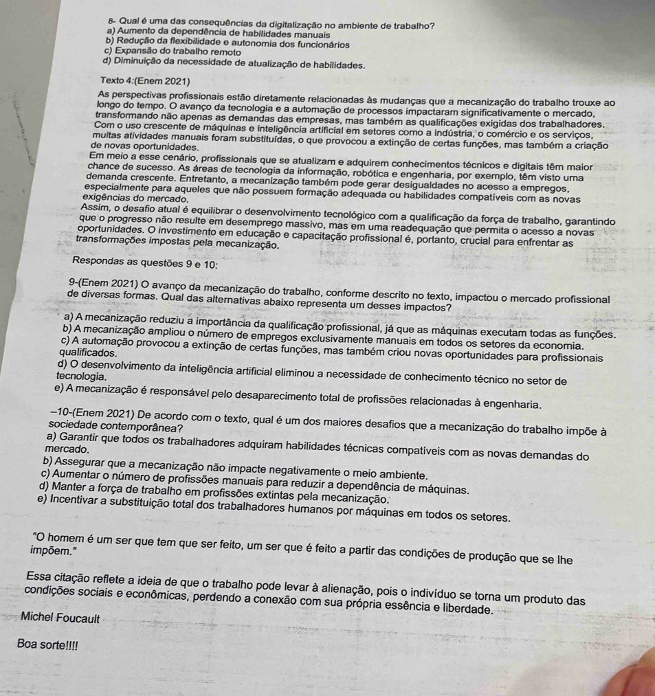 8- Qual é uma das consequências da digitalização no ambiente de trabalho?
a) Aumento da dependência de habilidades manuais
b) Redução da flexibilidade e autonomia dos funcionários
c) Expansão do trabalho remoto
d) Diminuição da necessidade de atualização de habilidades.
Texto 4:(Enem 2021)
As perspectivas profissionais estão diretamente relacionadas às mudanças que a mecanização do trabalho trouxe ao
longo do tempo. O avanço da tecnologia e a automação de processos impactaram significativamente o mercado,
transformando não apenas as demandas das empresas, mas também as qualificações exigidas dos trabalhadores.
Com o uso crescente de máquinas e inteligência artificial em setores como a indústria, o comércio e os serviços,
muitas atividades manuais foram substituídas, o que provocou a extinção de certas funções, mas também a criação
de novas oportunidades.
Em meio a esse cenário, profissionais que se atualizam e adquirem conhecimentos técnicos e digitais têm maior
chance de sucesso. As áreas de tecnologia da informação, robótica e engenharia, por exemplo, têm visto uma
demanda crescente. Entretanto, a mecanização também pode gerar desigualdades no acesso a empregos,
especialmente para aqueles que não possuem formação adequada ou habilidades compatíveis com as novas
exigências do mercado.
Assim, o desafio atual é equilibrar o desenvolvimento tecnológico com a qualificação da força de trabalho, garantindo
que o progresso não resulte em desemprego massivo, mas em uma readequação que permita o acesso a novas
oportunidades. O investimento em educação e capacitação profissional é, portanto, crucial para enfrentar as
transformações impostas pela mecanização.
Respondas as questões 9 e 10:
9-(Enem 2021) O avanço da mecanização do trabalho, conforme descrito no texto, impactou o mercado profissional
de diversas formas. Qual das alternativas abaixo representa um desses impactos?
a) A mecanização reduziu a importância da qualificação profissional, já que as máquinas executam todas as funções.
b) A mecanização ampliou o número de empregos exclusivamente manuais em todos os setores da economia.
c) A automação provocou a extinção de certas funções, mas também criou novas oportunidades para profissionais
qualificados.
d) O desenvolvimento da inteligência artificial eliminou a necessidade de conhecimento técnico no setor de
tecnologia.
e) A mecanização é responsável pelo desaparecimento total de profissões relacionadas à engenharia.
-10-(Enem 2021) De acordo com o texto, qual é um dos maiores desafios que a mecanização do trabalho impõe à
sociedade contemporânea?
a) Garantir que todos os trabalhadores adquiram habilidades técnicas compatíveis com as novas demandas do
mercado.
b) Assegurar que a mecanização não impacte negativamente o meio ambiente.
c) Aumentar o número de profissões manuais para reduzir a dependência de máquinas.
d) Manter a força de trabalho em profissões extintas pela mecanização..
e) Incentivar a substituição total dos trabalhadores humanos por máquinas em todos os setores.
"O homem é um ser que tem que ser feito, um ser que é feito a partir das condições de produção que se lhe
impõem."
Essa citação reflete a ideia de que o trabalho pode levar à alienação, pois o indivíduo se torna um produto das
condições sociais e econômicas, perdendo a conexão com sua própria essência e liberdade.
Michel Foucault
Boa sorte!!!!