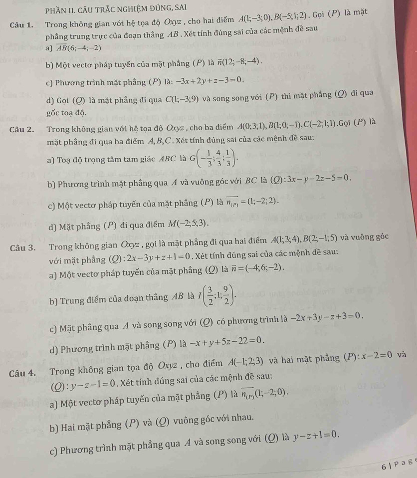 PhầN II. CÂU TRÅC nghiệM ĐÚNG, SAI
Câu 1. Trong không gian với hệ tọa độ Oxyz , cho hai điểm A(1;-3;0),B(-5;1;2). Gọi (P) là mặt
phẳng trung trực của đoạn thẳng AB . Xét tính đúng sai của các mệnh đề sau
a) overline AB(6;-4;-2)
b) Một vectơ pháp tuyến của mặt phẳng (P) là vector n(12;-8;-4).
c) Phương trình mặt phẳng (P) là: -3x+2y+z-3=0.
d) Gọi (Q) là mặt phầng đi qua C(1;-3;9) và song song với (P) thì mặt phẳng (Q) đi qua
gốc toạ độ.
Câu 2. Trong không gian với hệ tọa độ Oxyz , cho ba điểm A(0;3;1),B(1;0;-1),C(-2;1;1).Gọi (P) là
mặt phẳng đi qua ba điểm A, B,C . Xét tính đúng sai của các mệnh đề sau:
a) Toạ độ trọng tâm tam giác ABC là G(- 1/3 ; 4/3 ; 1/3 ).
b) Phương trình mặt phẳng qua A và vuông góc với BC là (Q) : 3x-y-2z-5=0.
c) Một vectơ pháp tuyến của mặt phẳng (P) là overline n_(P)=(1;-2;2).
d) Mặt phẳng (P) đi qua điểm M(-2;5;3).
Câu 3. Trong không gian Oxyz , gọi là mặt phẳng đi qua hai điểm A(1;3;4),B(2;-1;5) và vuông góc
với mặt phẳng (Q):2x-3y+z+1=0. Xét tính đúng sai của các mệnh đề sau:
a) Một vectơ pháp tuyến của mặt phẳng (Q) là vector n=(-4;6;-2).
b) Trung điểm của đoạn thẳng AB là I( 3/2 ;1; 9/2 ).
c) Mặt phẳng qua A và song song với (Q) có phương trình là -2x+3y-z+3=0.
d) Phương trình mặt phẳng (P) là -x+y+5z-22=0.
Câu 4. Trong không gian tọa độ Oxyz , cho điểm A(-1;2;3) và hai mặt phẳng (P): x-2=0 và
(Q):y-z-1=0. Xét tính đúng sai của các mệnh đề sau:
a) Một vectơ pháp tuyến của mặt phẳng (P) là vector n_(P)(1;-2;0).
b) Hai mặt phẳng (P) và (Q) vuông góc với nhau.
c) Phương trình mặt phẳng qua A và song song với (Q) là y-z+1=0.
6  | P a g