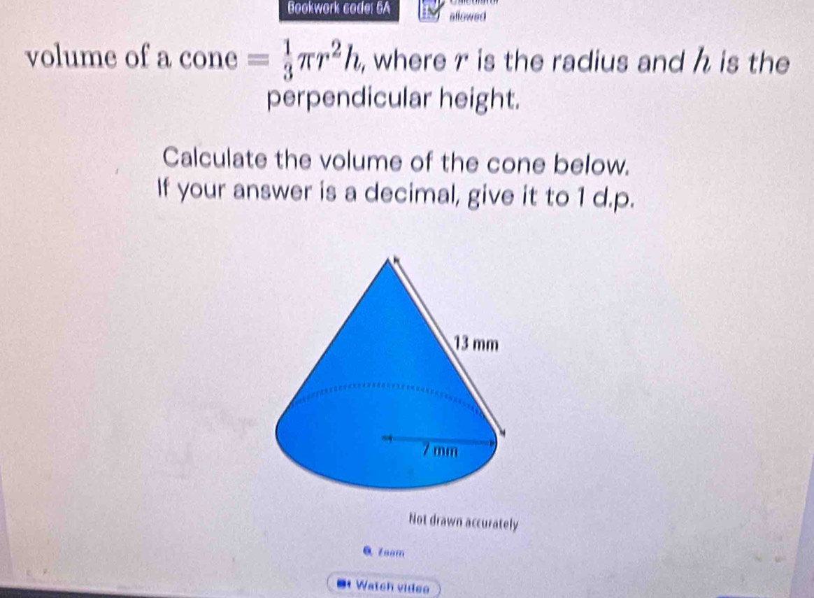 Bookwork code: 6A allowed 
volume of a cone= 1/3 π r^2h , where r is the radius and h is the 
perpendicular height. 
Calculate the volume of the cone below. 
If your answer is a decimal, give it to 1 d.p. 
Not drawn accurately 
Q zoom 
Watch videe