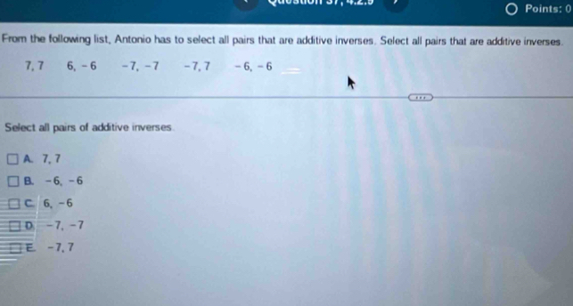 Points: 0
From the following list, Antonio has to select all pairs that are additive inverses. Select all pairs that are additive inverses.
7, 7 6, - 6 -7, -7 −7, 7 - 6, - 6
Select all pairs of additive inverses.
A. 7, 7
B. -6, -6
C. 6, -6
D. -7, -7
E -7, 7