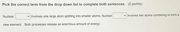 Pick the correct term from the drop down list to complete both sentences. (2 points) 
Nuclear □ involves one large atom splitting into smaller atoms. Nuclear □ involves two atoms combining to form a 
new element. Both processes release an enormous amount of energy.