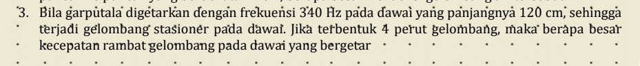 Bila garputala digetarkan dengan frekuensi 340 Hz pada đawaì yang panjangnyà 120 cm, sehìngga 
terjadi gelombang stašionér pada dawaï. Jika terbentuk 4 perut gelombang, maka berápa besar 
kecepatan rambat gelombang pada dawai yang bergetar