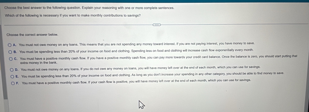 Choose the best answer to the following question. Explain your reasoning with one or more complete sentences.
Which of the following is necessary if you want to make monthly contributions to savings?
Choose the correct answer below.
A. You must not owe money on any loans. This means that you are not spending any money toward interest. If you are not paying interest, you have money to save.
B. You must be spending less than 20% of your income on food and clothing. Spending less on food and clothing will increase cash flow exponentially every month.
C. You must have a positive monthly cash flow. If you have a positive monthly cash flow, you can pay more towards your credit card balance. Once the balance is zero, you should start putting that
extra money in the bank.
D. You must not owe money on any loans. If you do not owe any money on loans, you will have money left over at the end of each month, which you can use for savings.
E. You must be spending less than 20% of your income on food and clothing. As long as you don't increase your spending in any other category, you should be able to find money to save.
F. You must have a positive monthly cash flow. If your cash flow is positive, you will have money left over at the end of each month, which you can use for savings.