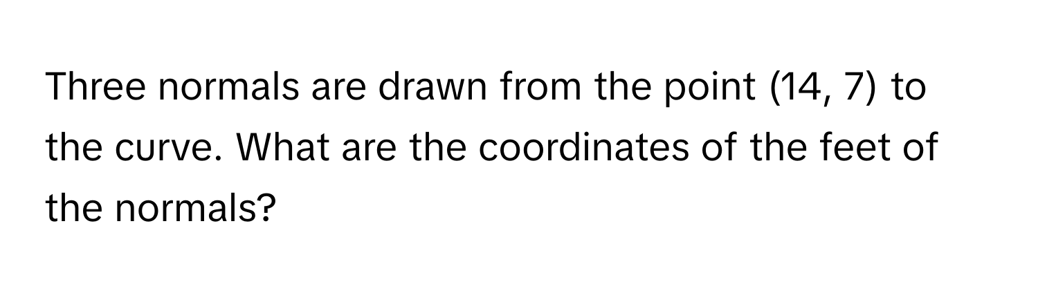Three normals are drawn from the point (14, 7) to the curve. What are the coordinates of the feet of the normals?
