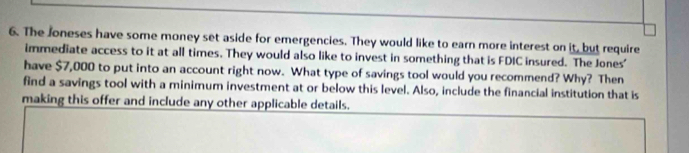 The Joneses have some money set aside for emergencies. They would like to earn more interest on it, but require 
immediate access to it at all times. They would also like to invest in something that is FDIC insured. The Jones' 
have $7,000 to put into an account right now. What type of savings tool would you recommend? Why? Then 
find a savings tool with a minimum investment at or below this level. Also, include the financial institution that is 
making this offer and include any other applicable details.