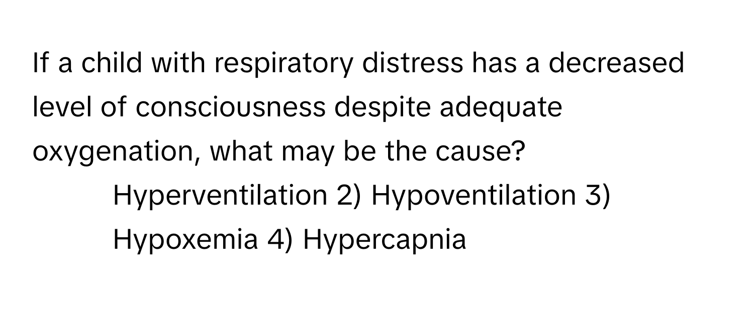 If a child with respiratory distress has a decreased level of consciousness despite adequate oxygenation, what may be the cause?

1) Hyperventilation 2) Hypoventilation 3) Hypoxemia 4) Hypercapnia