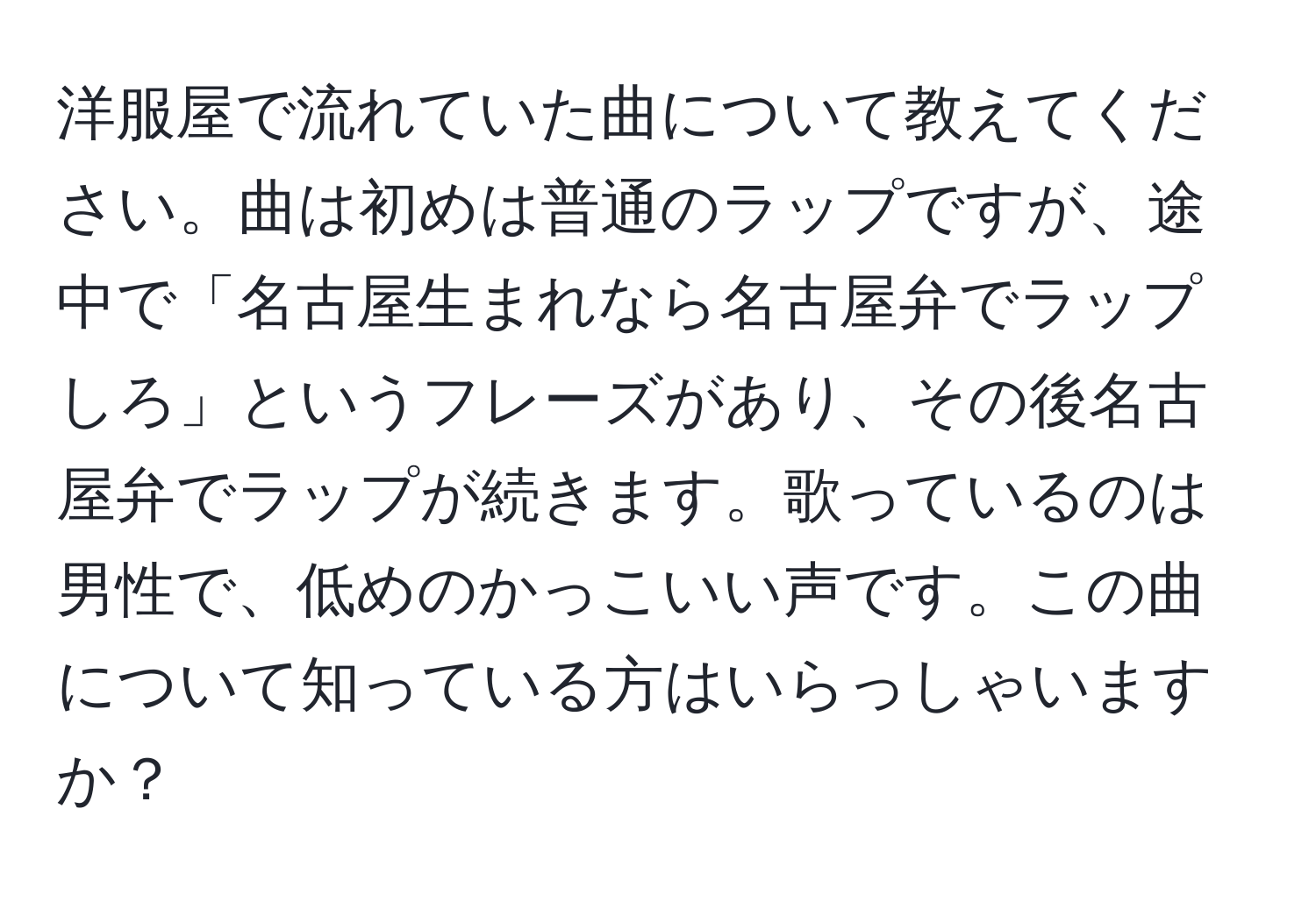 洋服屋で流れていた曲について教えてください。曲は初めは普通のラップですが、途中で「名古屋生まれなら名古屋弁でラップしろ」というフレーズがあり、その後名古屋弁でラップが続きます。歌っているのは男性で、低めのかっこいい声です。この曲について知っている方はいらっしゃいますか？